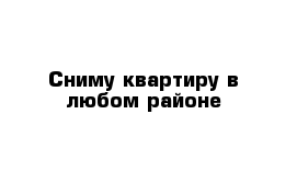 Сниму квартиру в любом районе